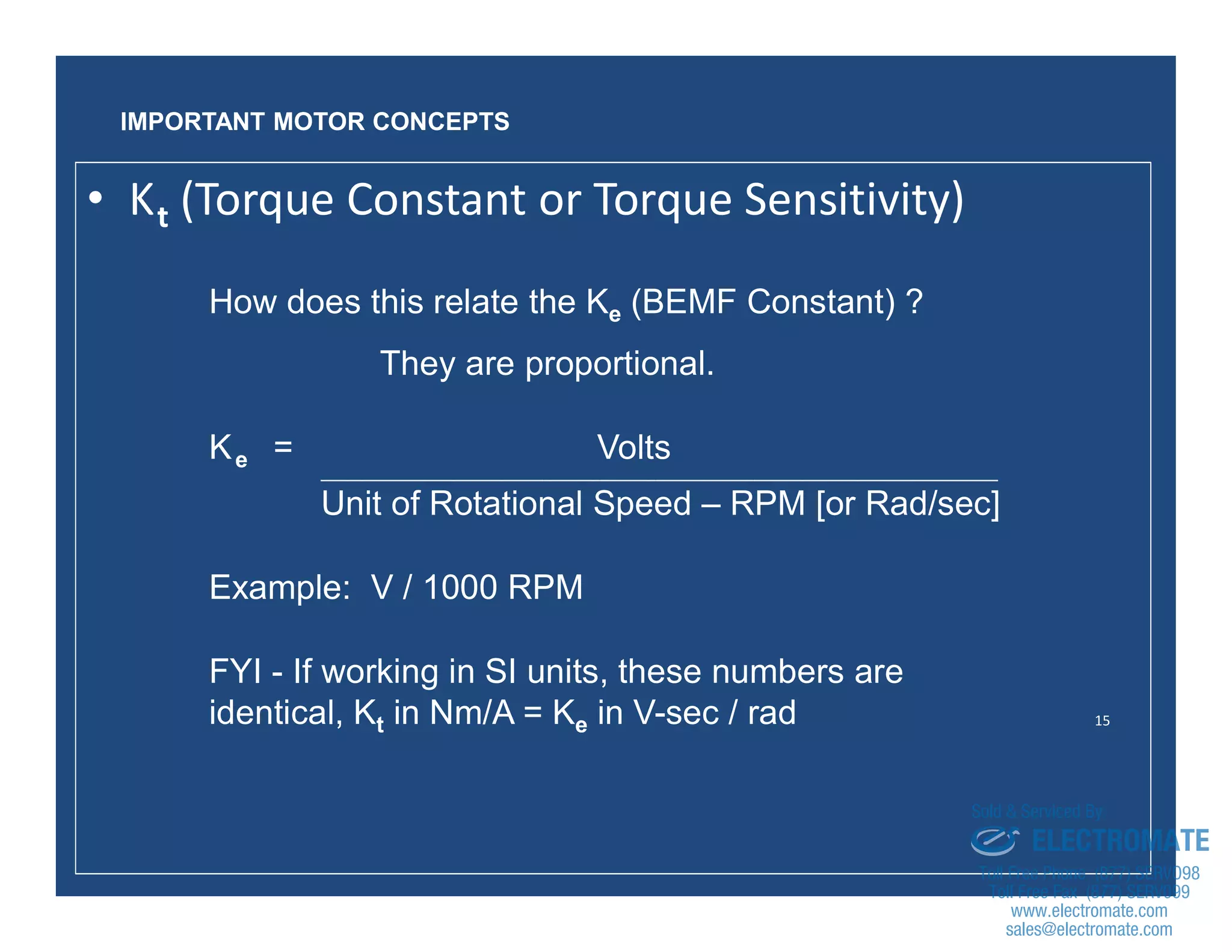 15
How does this relate the Ke (BEMF Constant) ?
They are proportional.
Ke = Volts
_________________________________________________________________________________________________
Unit of Rotational Speed – RPM [or Rad/sec]
Example: V / 1000 RPM
FYI - If working in SI units, these numbers are
identical, Kt in Nm/A = Ke in V-sec / rad
IMPORTANT MOTOR CONCEPTS
• Kt (Torque Constant or Torque Sensitivity)
sales@electromate.com
www.electromate.com
ELECTROMATE
Toll Free Phone (877) SERVO98
Toll Free Fax (877) SERV099
www.electromate.com
sales@electromate.com
Sold & Serviced By:
 