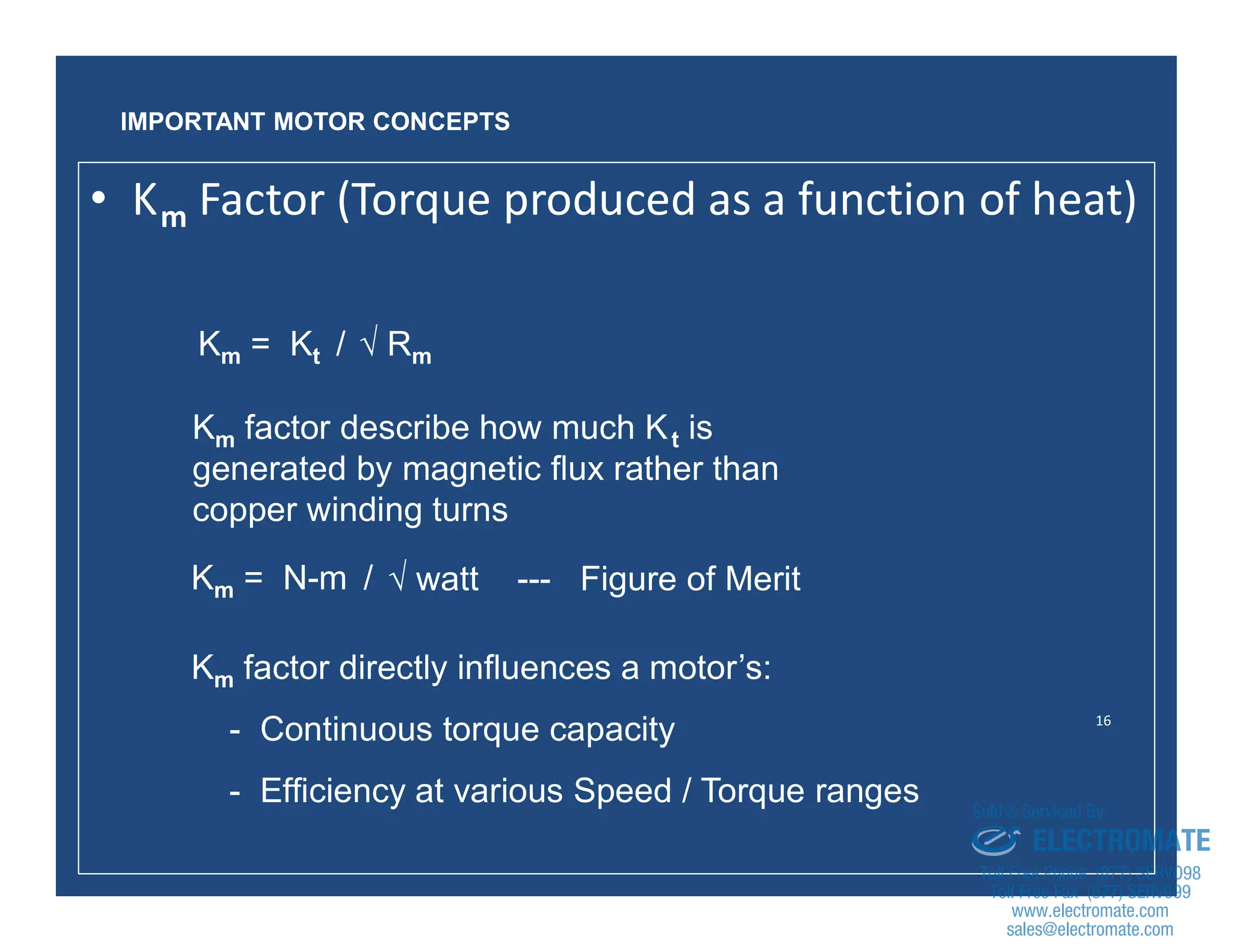 16
Km = Kt /
Km factor describe how much Kt is
generated by magnetic flux rather than
copper winding turns
Km factor directly influences a motor’s:
- Continuous torque capacity
- Efficiency at various Speed / Torque ranges
√ Rm
IMPORTANT MOTOR CONCEPTS
• Km Factor (Torque produced as a function of heat)
Km = N-m / √ watt --- Figure of Merit
sales@electromate.com
www.electromate.com
ELECTROMATE
Toll Free Phone (877) SERVO98
Toll Free Fax (877) SERV099
www.electromate.com
sales@electromate.com
Sold & Serviced By:
 