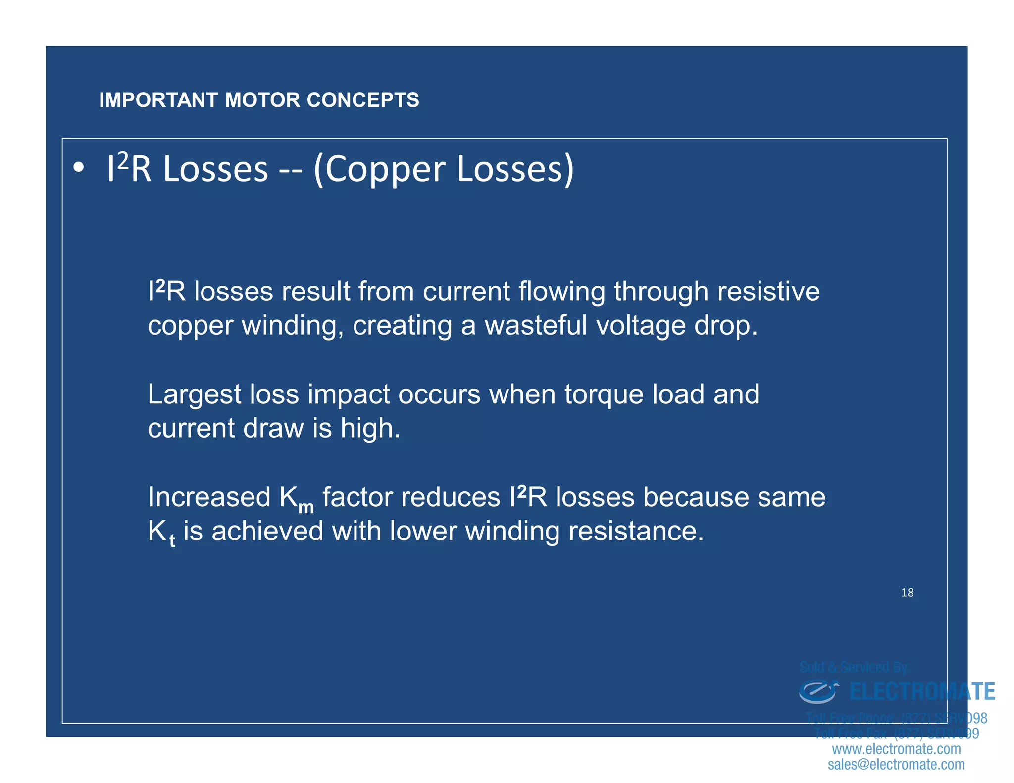 18
I2R losses result from current flowing through resistive
copper winding, creating a wasteful voltage drop.
Largest loss impact occurs when torque load and
current draw is high.
Increased Km factor reduces I2R losses because same
Kt is achieved with lower winding resistance.
IMPORTANT MOTOR CONCEPTS
• I2R Losses -- (Copper Losses)
sales@electromate.com
www.electromate.com
ELECTROMATE
Toll Free Phone (877) SERVO98
Toll Free Fax (877) SERV099
www.electromate.com
sales@electromate.com
Sold & Serviced By:
 