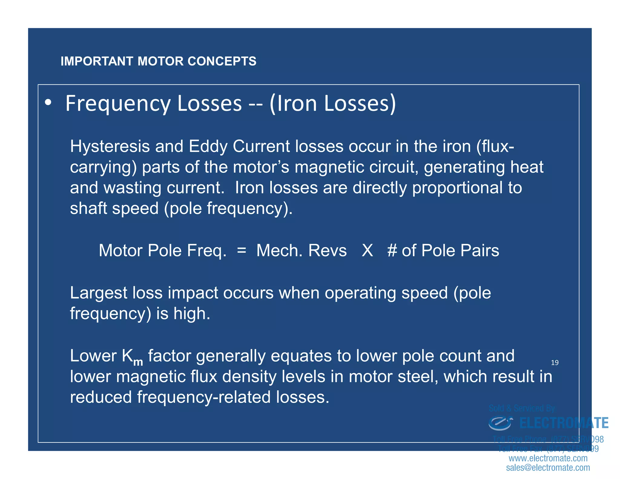 19
Hysteresis and Eddy Current losses occur in the iron (flux-
carrying) parts of the motor’s magnetic circuit, generating heat
and wasting current. Iron losses are directly proportional to
shaft speed (pole frequency).
Motor Pole Freq. = Mech. Revs X # of Pole Pairs
Largest loss impact occurs when operating speed (pole
frequency) is high.
Lower Km factor generally equates to lower pole count and
lower magnetic flux density levels in motor steel, which result in
reduced frequency-related losses.
IMPORTANT MOTOR CONCEPTS
• Frequency Losses -- (Iron Losses)
sales@electromate.com
www.electromate.com
ELECTROMATE
Toll Free Phone (877) SERVO98
Toll Free Fax (877) SERV099
www.electromate.com
sales@electromate.com
Sold & Serviced By:
 