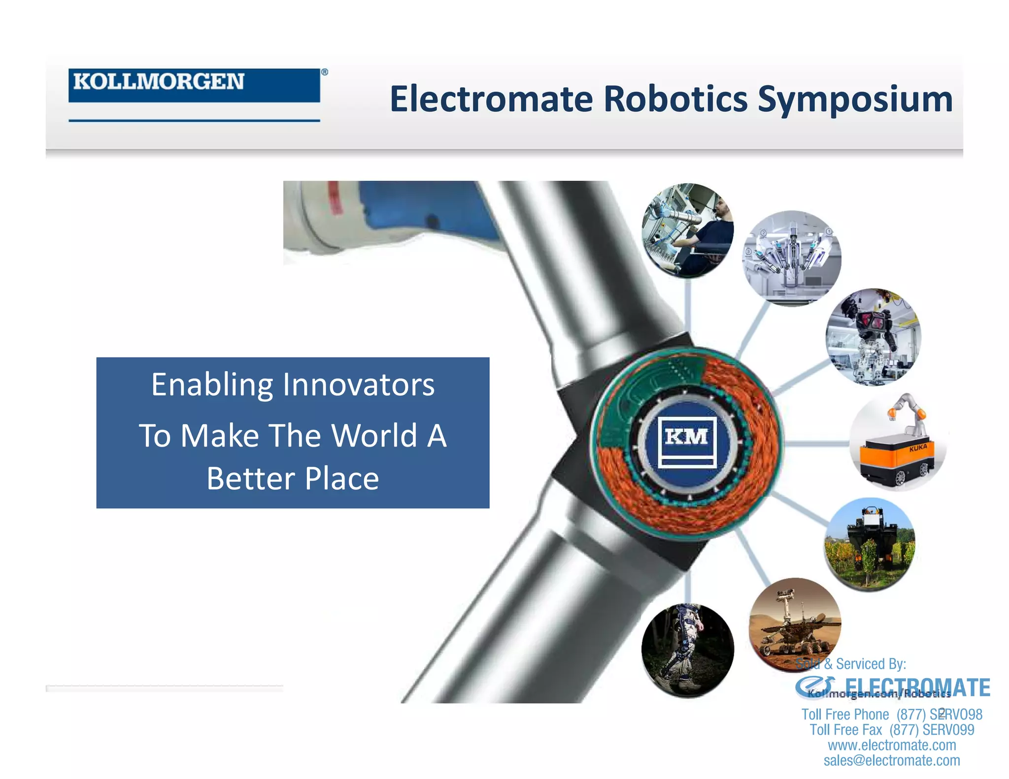 Electromate Robotics Symposium
Enabling Innovators
To Make The World A
Better Place
2
sales@electromate.com
www.electromate.com
ELECTROMATE
Toll Free Phone (877) SERVO98
Toll Free Fax (877) SERV099
www.electromate.com
sales@electromate.com
Sold & Serviced By:
 