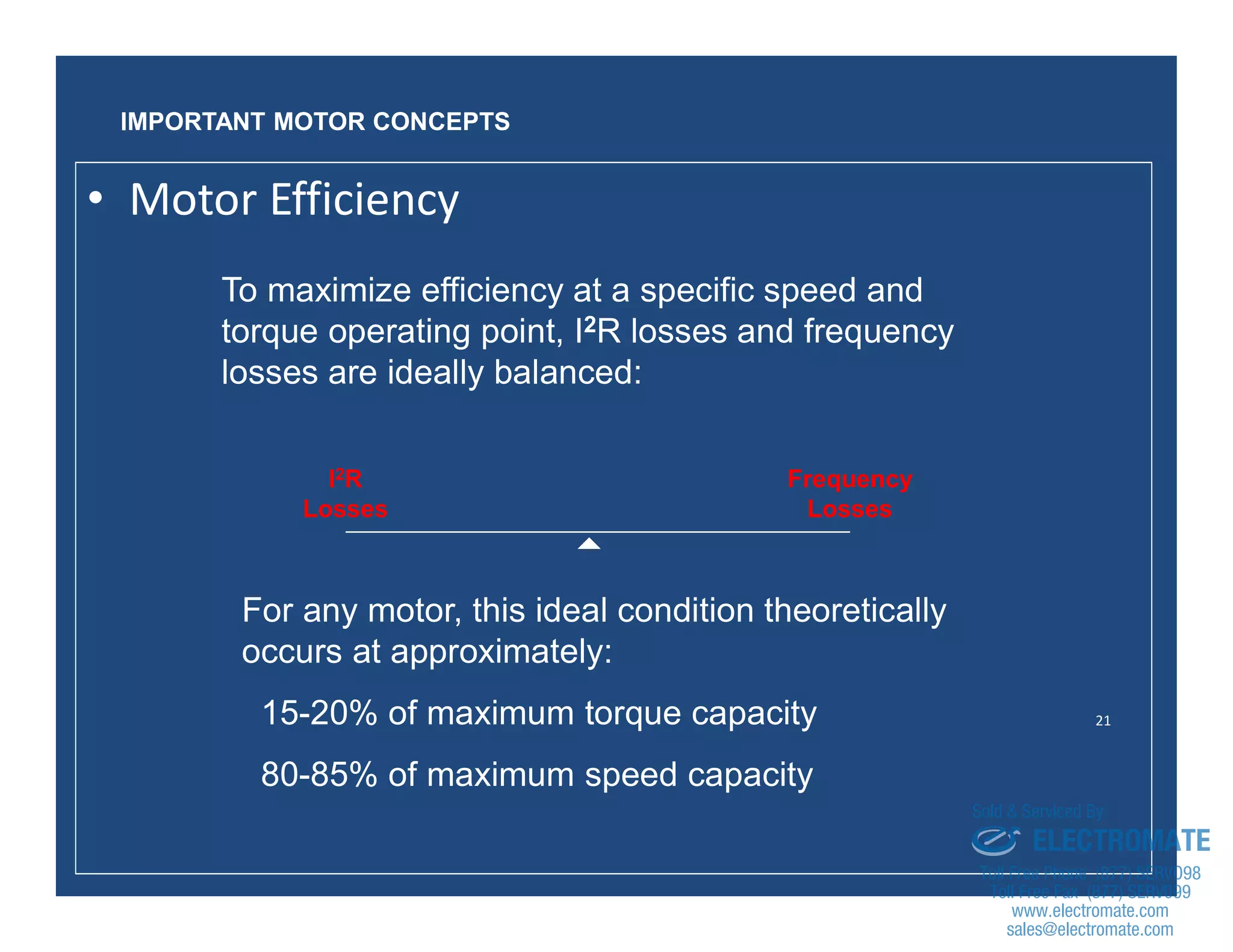 21
To maximize efficiency at a specific speed and
torque operating point, I2R losses and frequency
losses are ideally balanced:
I2R
Losses
Frequency
Losses

For any motor, this ideal condition theoretically
occurs at approximately:
15-20% of maximum torque capacity
80-85% of maximum speed capacity
IMPORTANT MOTOR CONCEPTS
• Motor Efficiency
sales@electromate.com
www.electromate.com
ELECTROMATE
Toll Free Phone (877) SERVO98
Toll Free Fax (877) SERV099
www.electromate.com
sales@electromate.com
Sold & Serviced By:
 