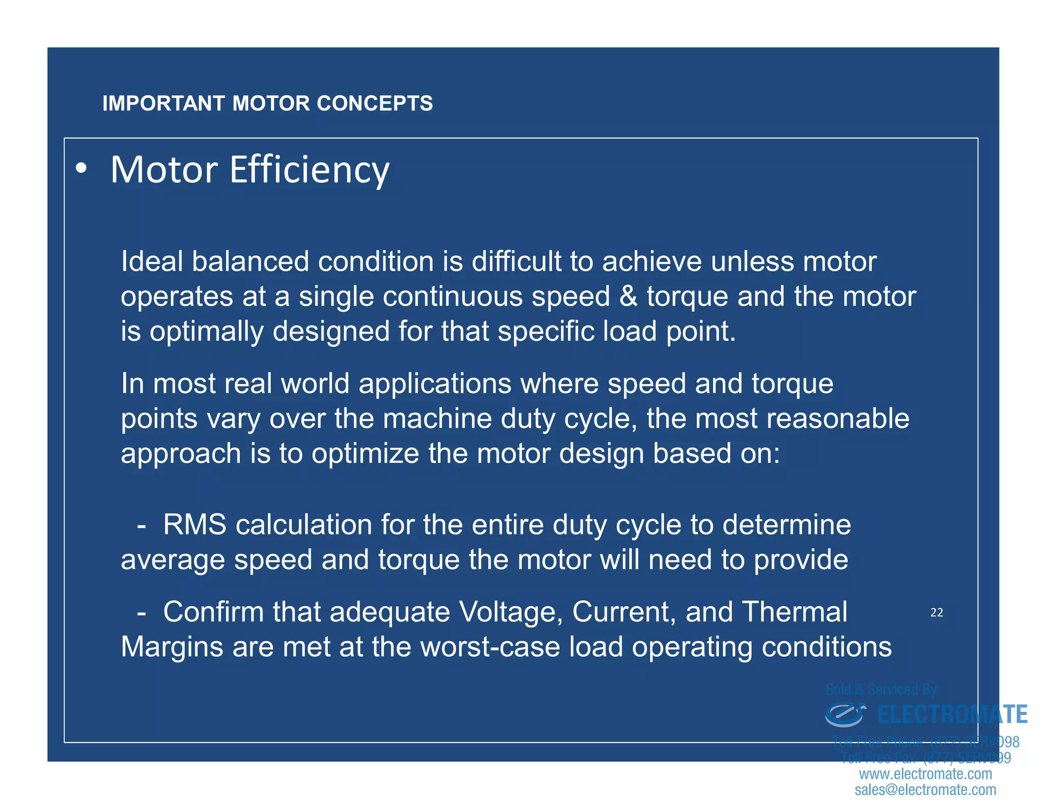 22
Ideal balanced condition is difficult to achieve unless motor
operates at a single continuous speed & torque and the motor
is optimally designed for that specific load point.
In most real world applications where speed and torque
points vary over the machine duty cycle, the most reasonable
approach is to optimize the motor design based on:
- RMS calculation for the entire duty cycle to determine
average speed and torque the motor will need to provide
- Confirm that adequate Voltage, Current, and Thermal
Margins are met at the worst-case load operating conditions
IMPORTANT MOTOR CONCEPTS
• Motor Efficiency
sales@electromate.com
www.electromate.com
ELECTROMATE
Toll Free Phone (877) SERVO98
Toll Free Fax (877) SERV099
www.electromate.com
sales@electromate.com
Sold & Serviced By:
 