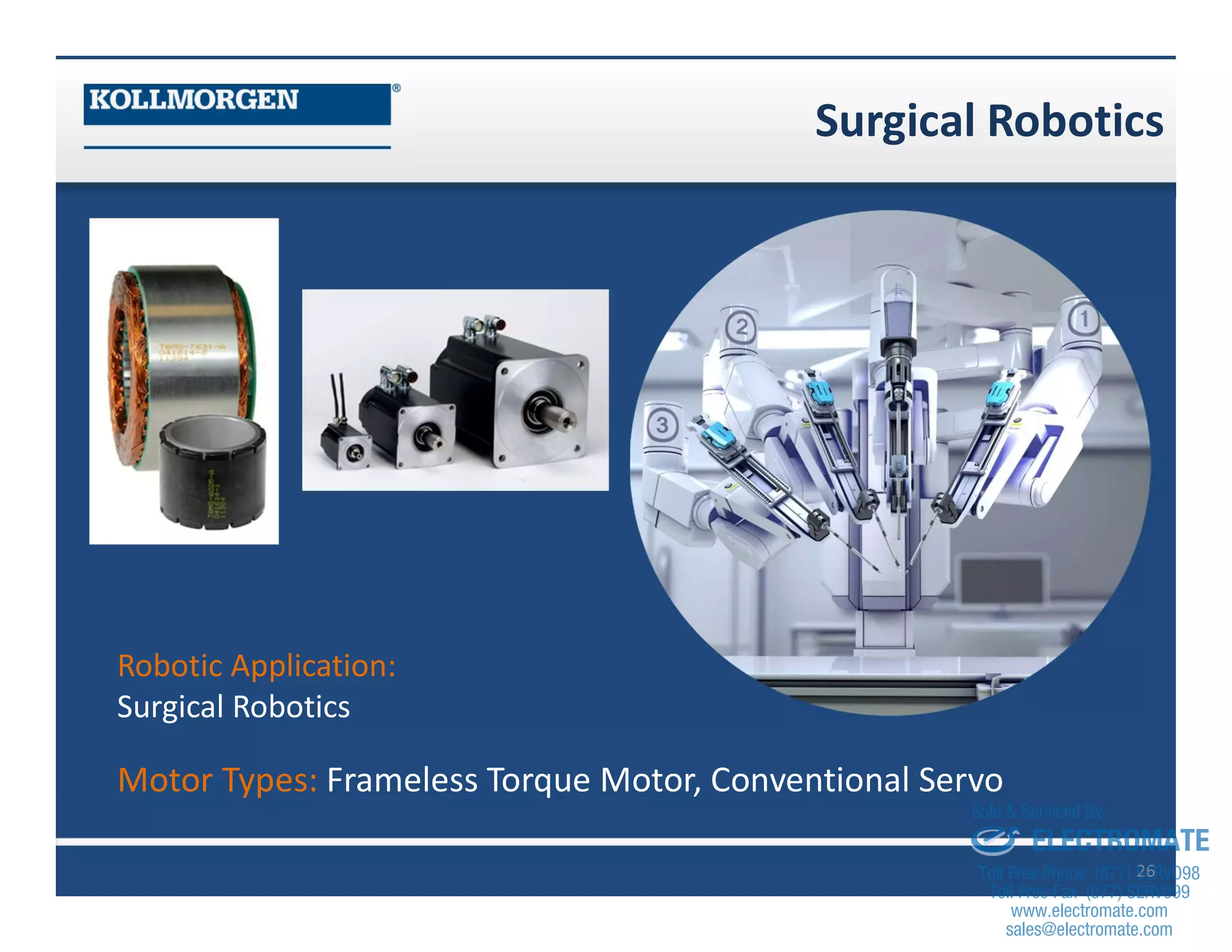 Surgical Robotics
26
Robotic Application:
Surgical Robotics
Motor Types: Frameless Torque Motor, Conventional Servo
sales@electromate.com
www.electromate.com
ELECTROMATE
Toll Free Phone (877) SERVO98
Toll Free Fax (877) SERV099
www.electromate.com
sales@electromate.com
Sold & Serviced By:
 