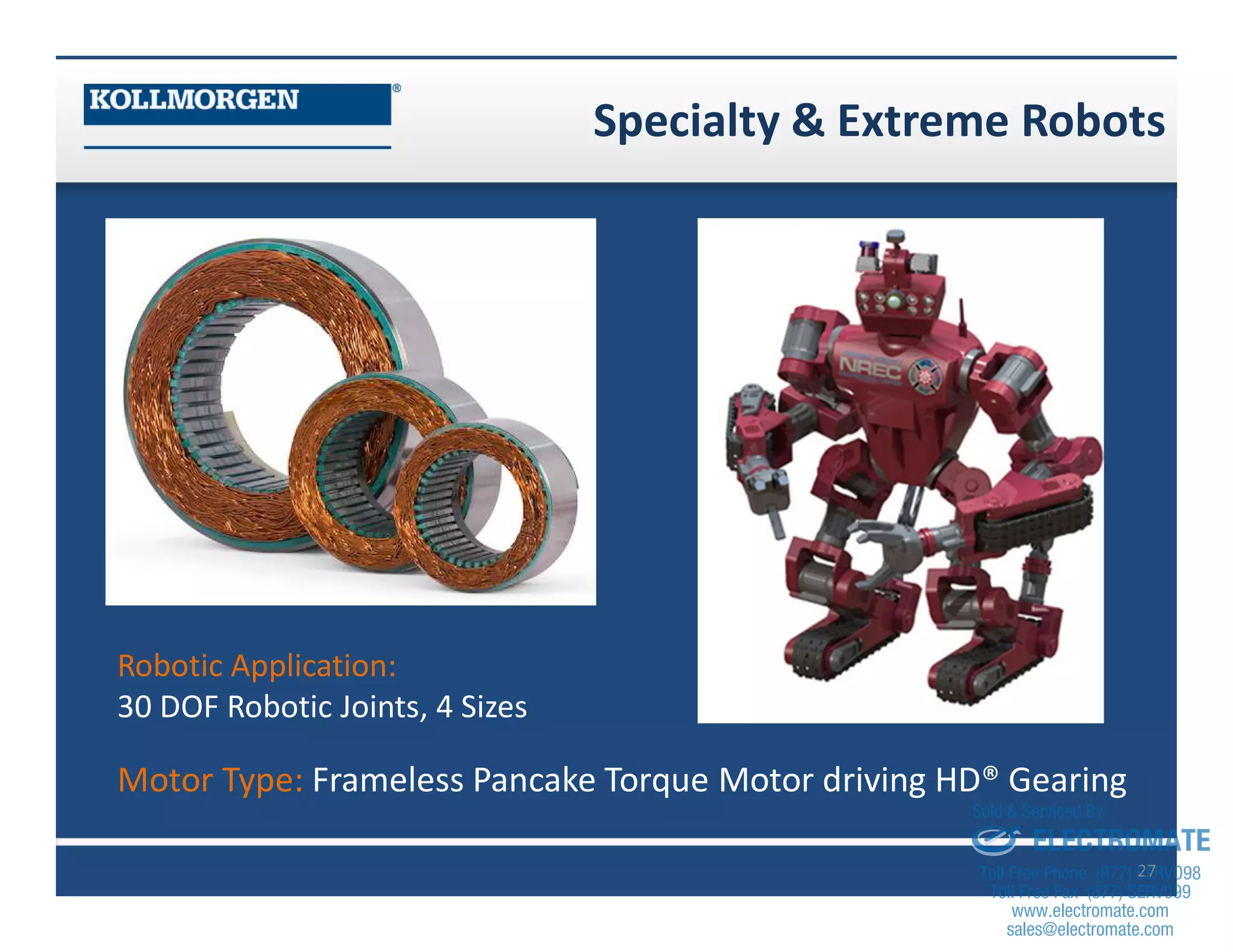 Specialty & Extreme Robots
27
Robotic Application:
30 DOF Robotic Joints, 4 Sizes
Motor Type: Frameless Pancake Torque Motor driving HD® Gearing
sales@electromate.com
www.electromate.com
ELECTROMATE
Toll Free Phone (877) SERVO98
Toll Free Fax (877) SERV099
www.electromate.com
sales@electromate.com
Sold & Serviced By:
 