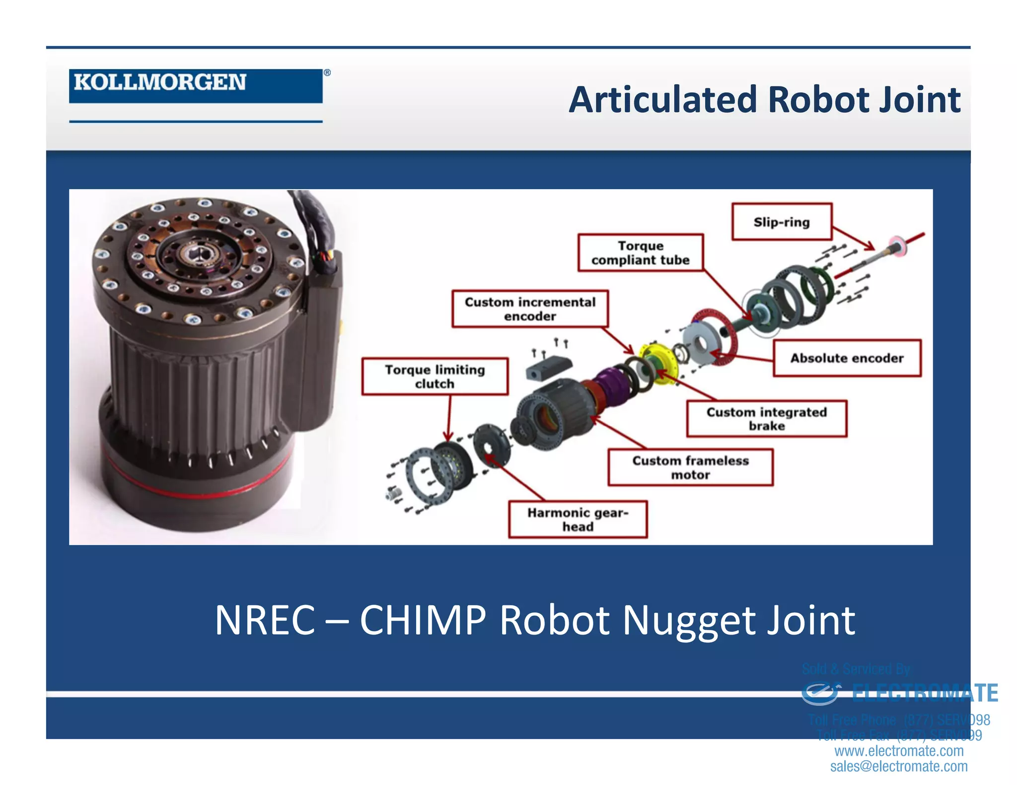 Articulated Robot Joint
NREC – CHIMP Robot Nugget Joint
sales@electromate.com
www.electromate.com
ELECTROMATE
Toll Free Phone (877) SERVO98
Toll Free Fax (877) SERV099
www.electromate.com
sales@electromate.com
Sold & Serviced By:
 