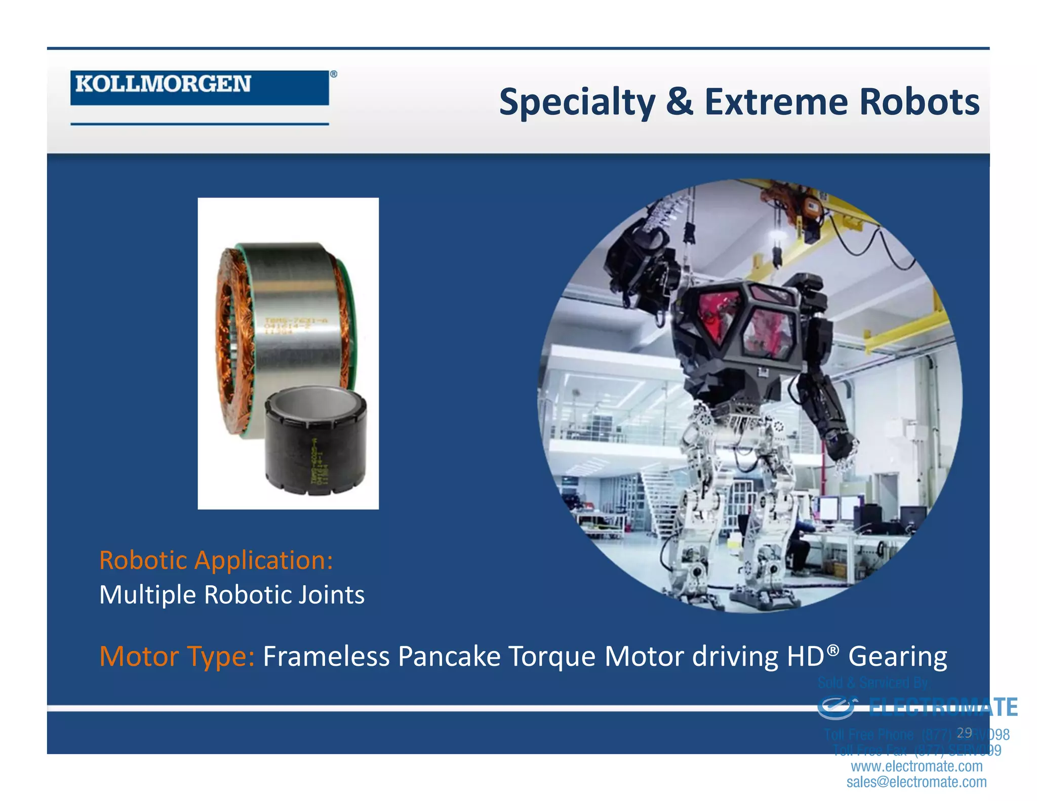 Specialty & Extreme Robots
29
Robotic Application:
Multiple Robotic Joints
Motor Type: Frameless Pancake Torque Motor driving HD® Gearing
sales@electromate.com
www.electromate.com
ELECTROMATE
Toll Free Phone (877) SERVO98
Toll Free Fax (877) SERV099
www.electromate.com
sales@electromate.com
Sold & Serviced By:
 