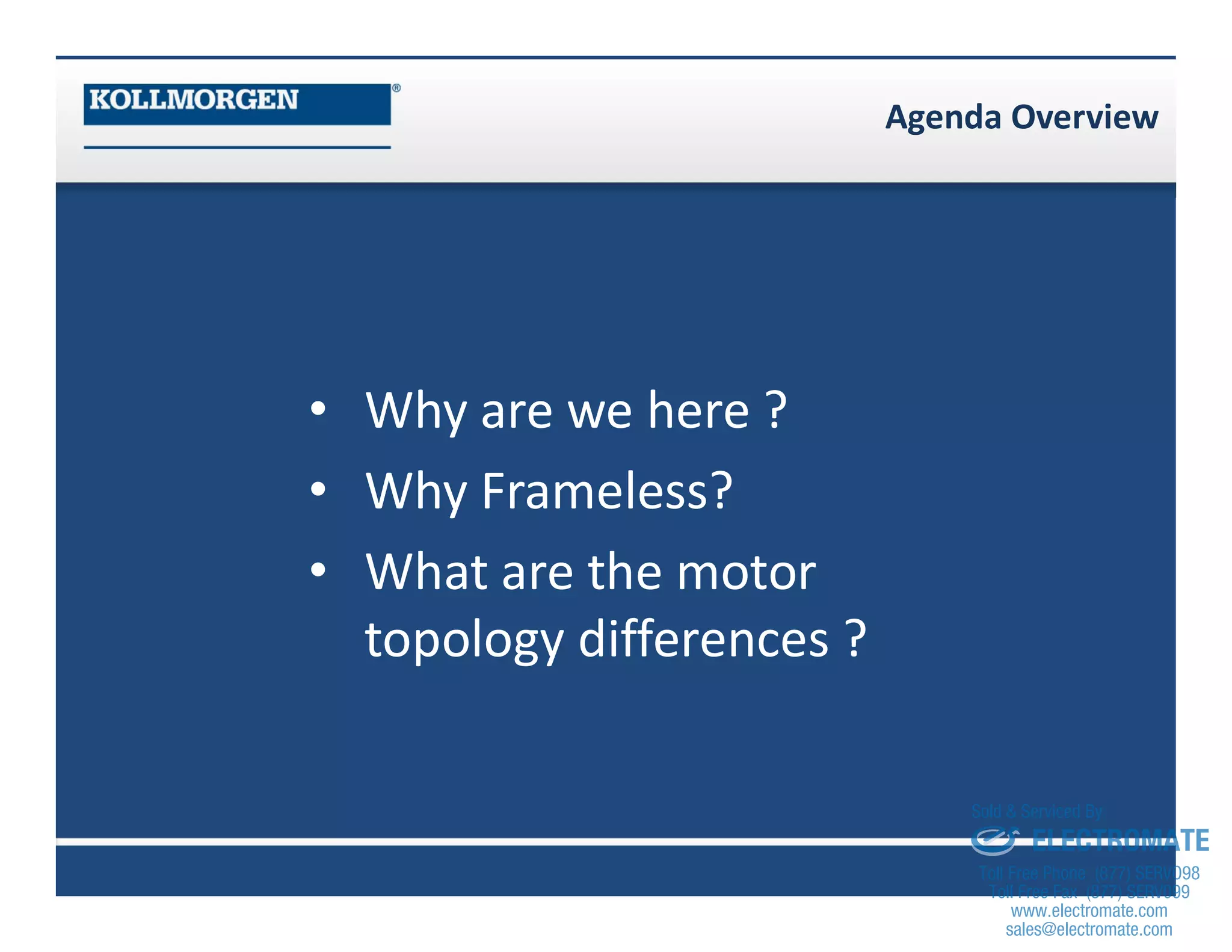 Agenda Overview
• Why are we here ?
• Why Frameless?
• What are the motor
topology differences ?
sales@electromate.com
www.electromate.com
ELECTROMATE
Toll Free Phone (877) SERVO98
Toll Free Fax (877) SERV099
www.electromate.com
sales@electromate.com
Sold & Serviced By:
 