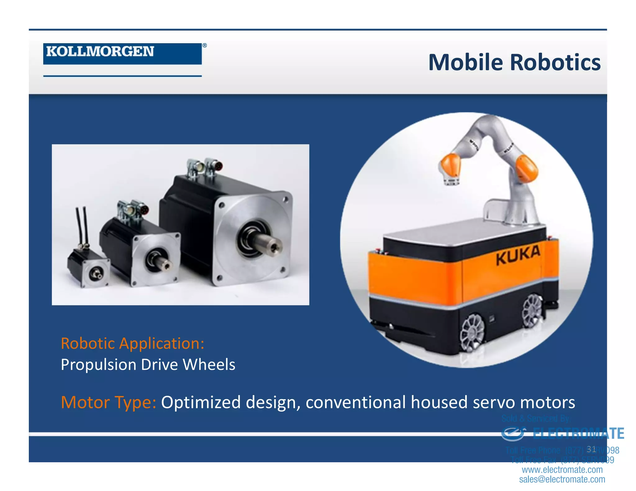 Mobile Robotics
31
Robotic Application:
Propulsion Drive Wheels
Motor Type: Optimized design, conventional housed servo motors
sales@electromate.com
www.electromate.com
ELECTROMATE
Toll Free Phone (877) SERVO98
Toll Free Fax (877) SERV099
www.electromate.com
sales@electromate.com
Sold & Serviced By:
 