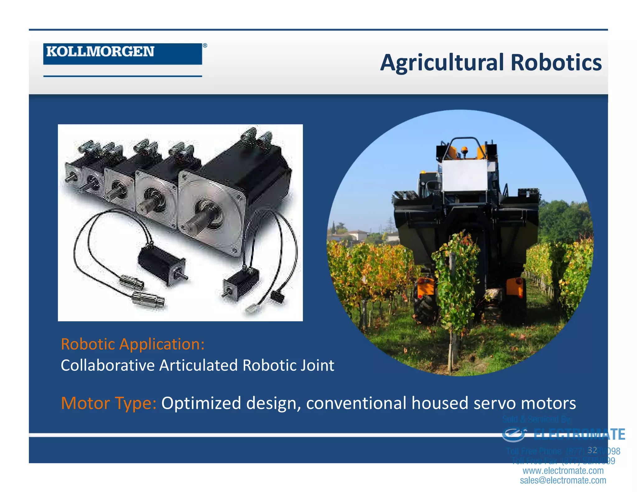 Agricultural Robotics
32
Robotic Application:
Collaborative Articulated Robotic Joint
Motor Type: Optimized design, conventional housed servo motors
sales@electromate.com
www.electromate.com
ELECTROMATE
Toll Free Phone (877) SERVO98
Toll Free Fax (877) SERV099
www.electromate.com
sales@electromate.com
Sold & Serviced By:
 