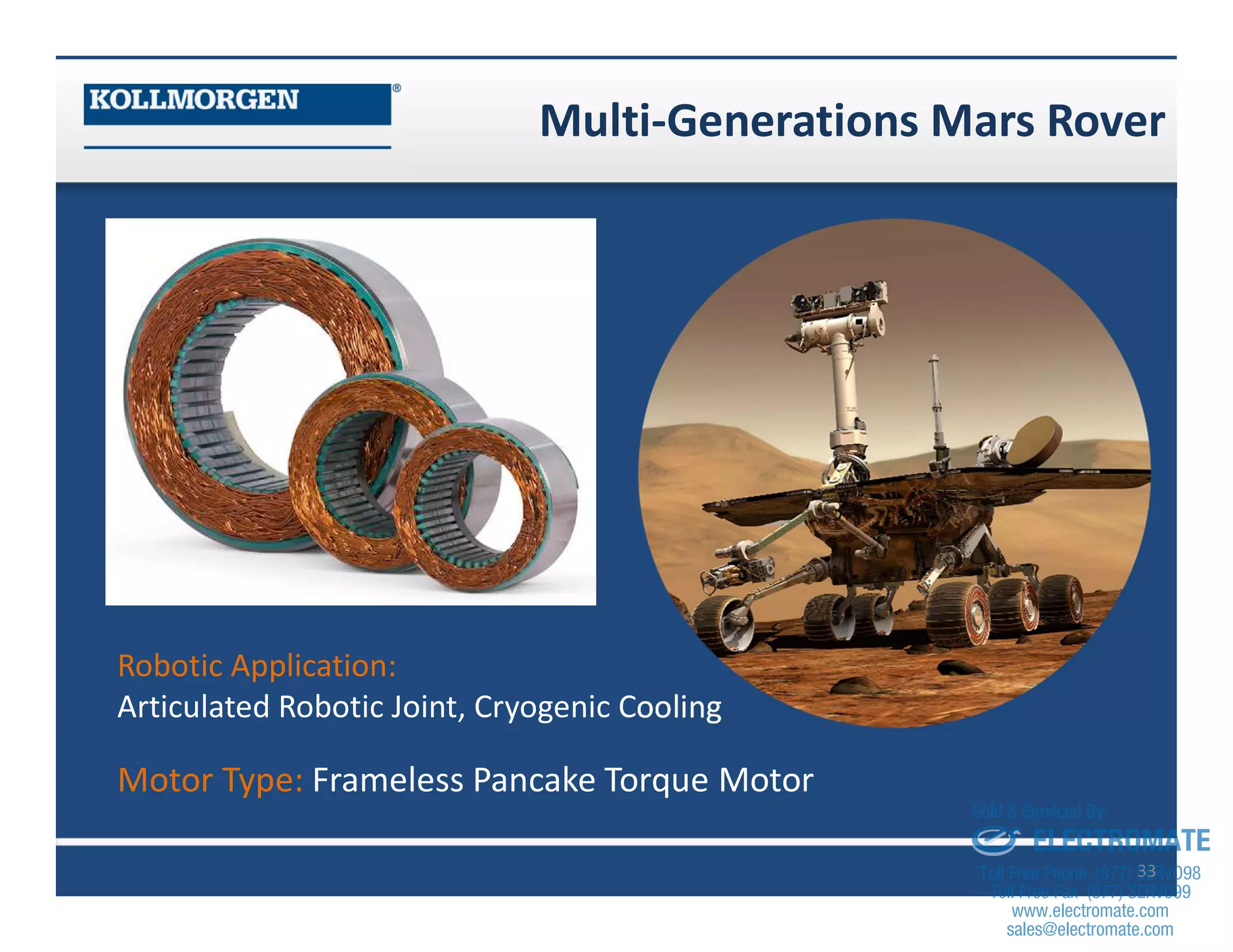 Multi-Generations Mars Rover
33
Robotic Application:
Articulated Robotic Joint, Cryogenic Cooling
Motor Type: Frameless Pancake Torque Motor
sales@electromate.com
www.electromate.com
ELECTROMATE
Toll Free Phone (877) SERVO98
Toll Free Fax (877) SERV099
www.electromate.com
sales@electromate.com
Sold & Serviced By:
 
