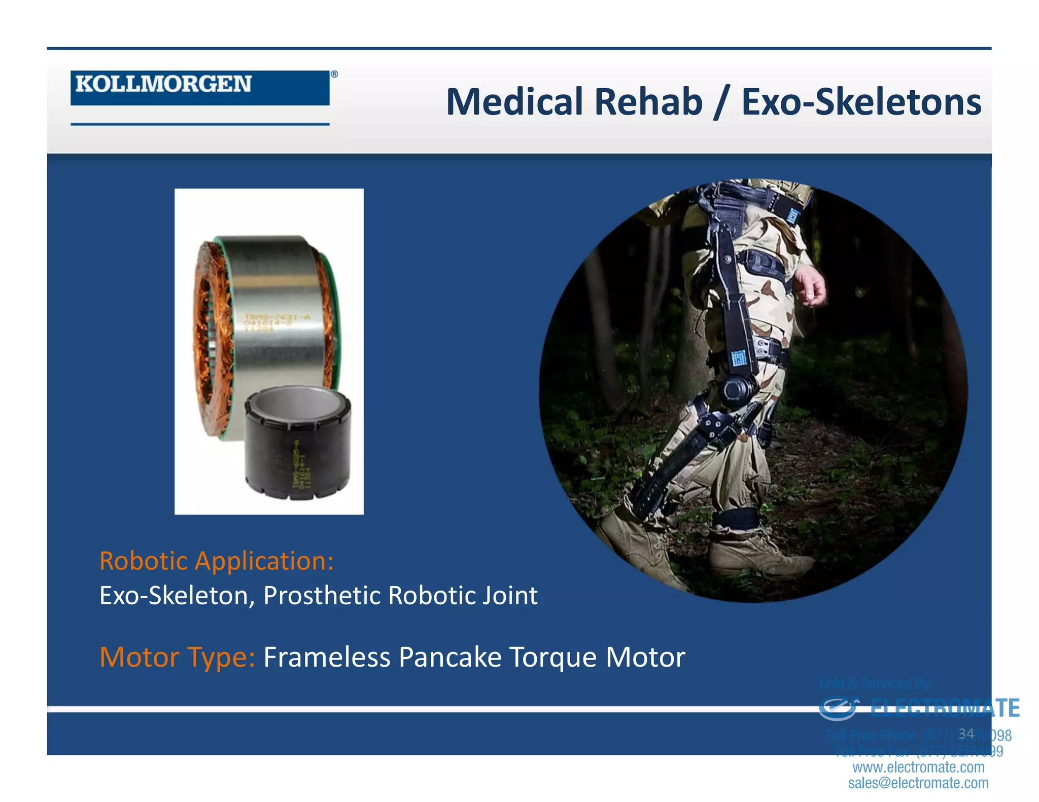 Medical Rehab / Exo-Skeletons
34
Robotic Application:
Exo-Skeleton, Prosthetic Robotic Joint
Motor Type: Frameless Pancake Torque Motor
sales@electromate.com
www.electromate.com
ELECTROMATE
Toll Free Phone (877) SERVO98
Toll Free Fax (877) SERV099
www.electromate.com
sales@electromate.com
Sold & Serviced By:
 