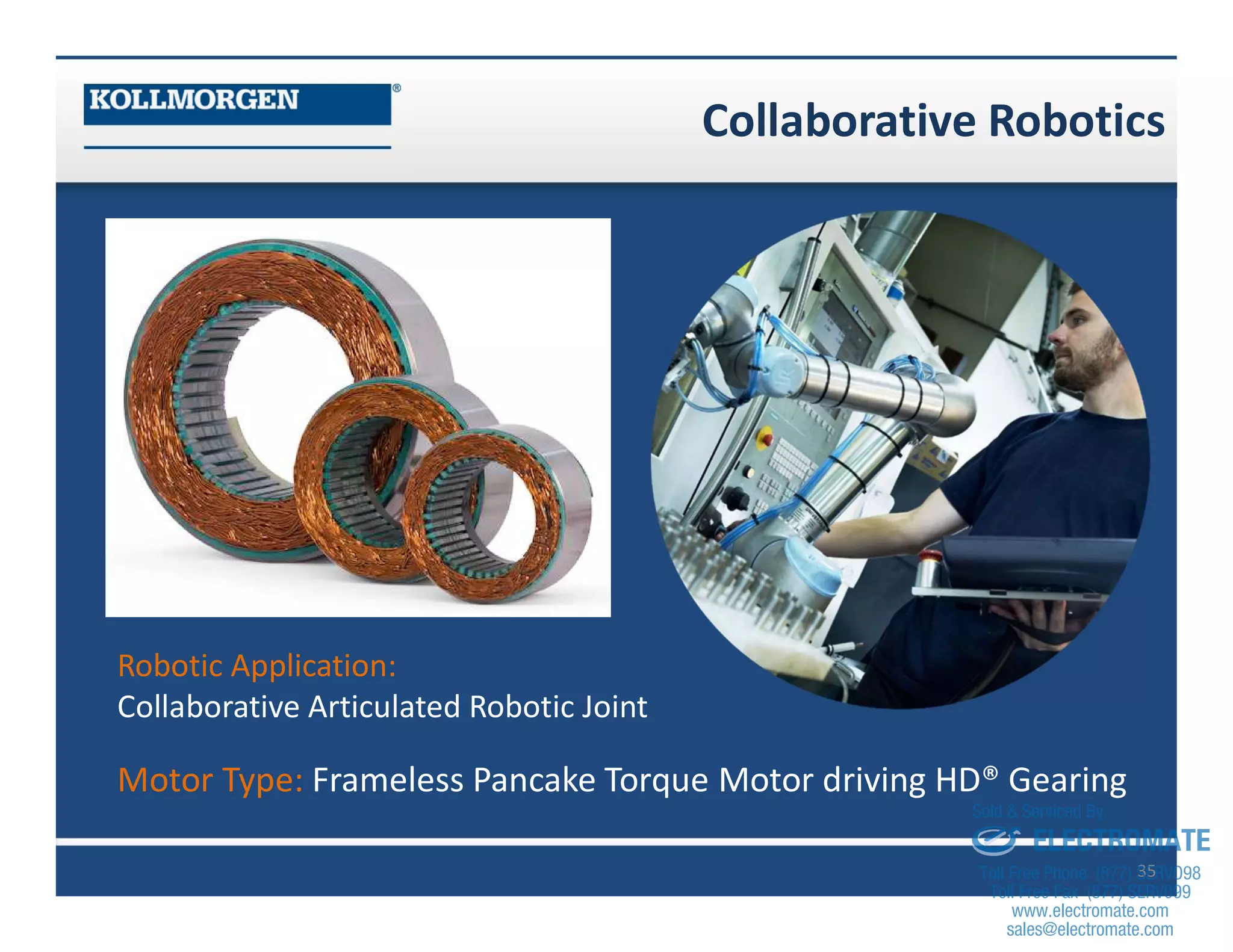 Collaborative Robotics
35
Robotic Application:
Collaborative Articulated Robotic Joint
Motor Type: Frameless Pancake Torque Motor driving HD® Gearing
sales@electromate.com
www.electromate.com
ELECTROMATE
Toll Free Phone (877) SERVO98
Toll Free Fax (877) SERV099
www.electromate.com
sales@electromate.com
Sold & Serviced By:
 