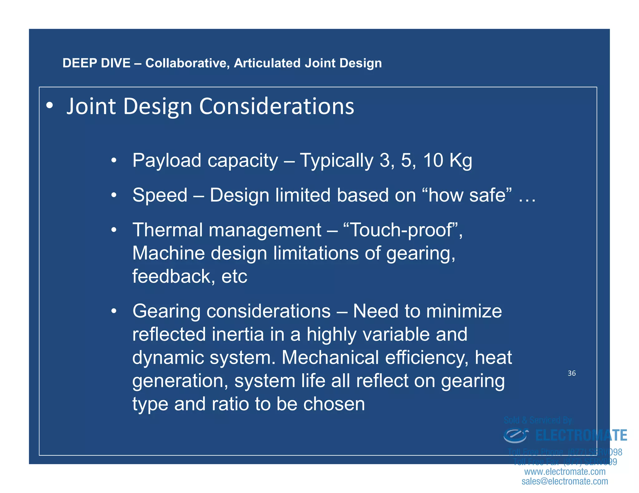 36
• Payload capacity – Typically 3, 5, 10 Kg
• Speed – Design limited based on “how safe” …
• Thermal management – “Touch-proof”,
Machine design limitations of gearing,
feedback, etc
• Gearing considerations – Need to minimize
reflected inertia in a highly variable and
dynamic system. Mechanical efficiency, heat
generation, system life all reflect on gearing
type and ratio to be chosen
DEEP DIVE – Collaborative, Articulated Joint Design
• Joint Design Considerations
sales@electromate.com
www.electromate.com
ELECTROMATE
Toll Free Phone (877) SERVO98
Toll Free Fax (877) SERV099
www.electromate.com
sales@electromate.com
Sold & Serviced By:
 