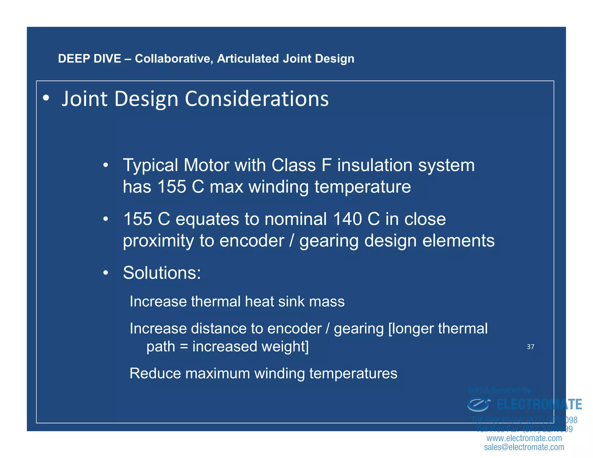 37
• Typical Motor with Class F insulation system
has 155 C max winding temperature
• 155 C equates to nominal 140 C in close
proximity to encoder / gearing design elements
• Solutions:
Increase thermal heat sink mass
Increase distance to encoder / gearing [longer thermal
path = increased weight]
Reduce maximum winding temperatures
DEEP DIVE – Collaborative, Articulated Joint Design
• Joint Design Considerations
sales@electromate.com
www.electromate.com
ELECTROMATE
Toll Free Phone (877) SERVO98
Toll Free Fax (877) SERV099
www.electromate.com
sales@electromate.com
Sold & Serviced By:
 