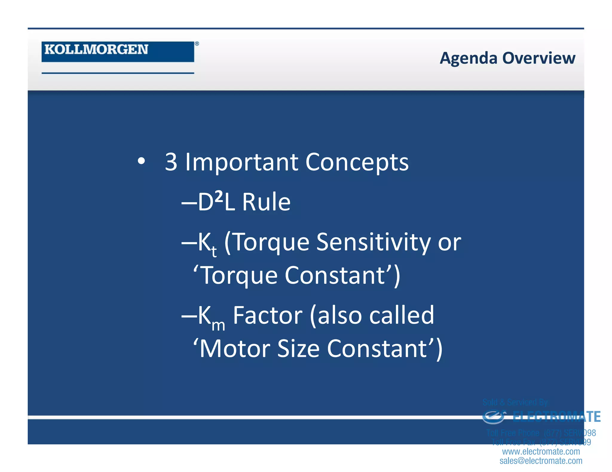Agenda Overview
• 3 Important Concepts
–D2L Rule
–Kt (Torque Sensitivity or
‘Torque Constant’)
–Km Factor (also called
‘Motor Size Constant’)
sales@electromate.com
www.electromate.com
ELECTROMATE
Toll Free Phone (877) SERVO98
Toll Free Fax (877) SERV099
www.electromate.com
sales@electromate.com
Sold & Serviced By:
 