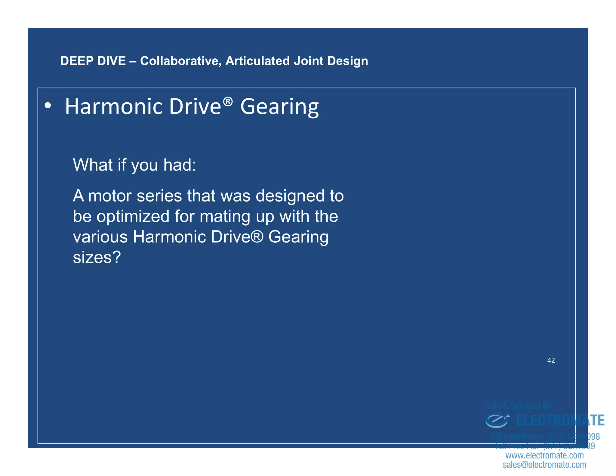 42
What if you had:
A motor series that was designed to
be optimized for mating up with the
various Harmonic Drive® Gearing
sizes?
DEEP DIVE – Collaborative, Articulated Joint Design
• Harmonic Drive® Gearing
sales@electromate.com
www.electromate.com
ELECTROMATE
Toll Free Phone (877) SERVO98
Toll Free Fax (877) SERV099
www.electromate.com
sales@electromate.com
Sold & Serviced By:
 