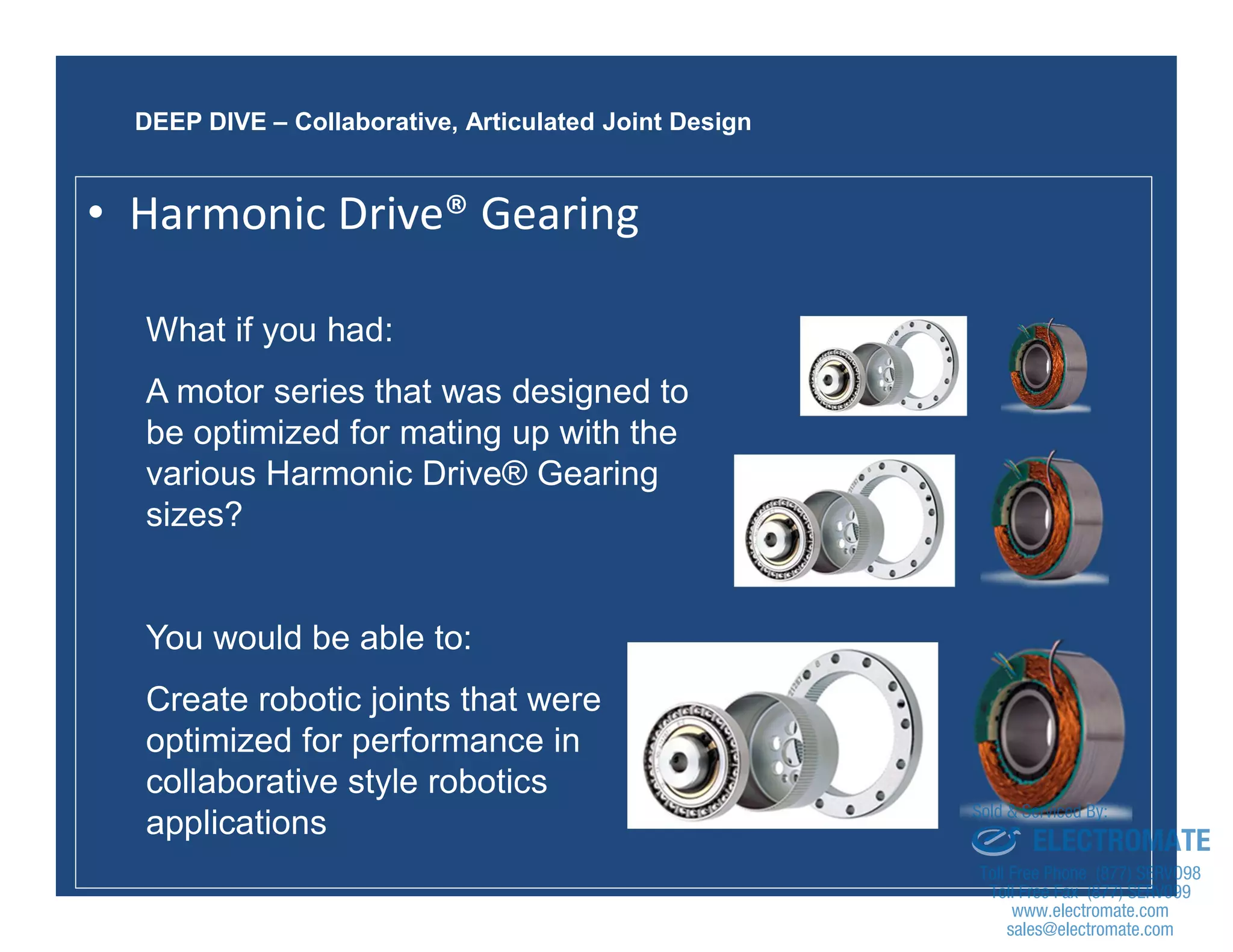 43
What if you had:
A motor series that was designed to
be optimized for mating up with the
various Harmonic Drive® Gearing
sizes?
You would be able to:
Create robotic joints that were
optimized for performance in
collaborative style robotics
applications
DEEP DIVE – Collaborative, Articulated Joint Design
• Harmonic Drive® Gearing
sales@electromate.com
www.electromate.com
ELECTROMATE
Toll Free Phone (877) SERVO98
Toll Free Fax (877) SERV099
www.electromate.com
sales@electromate.com
Sold & Serviced By:
 