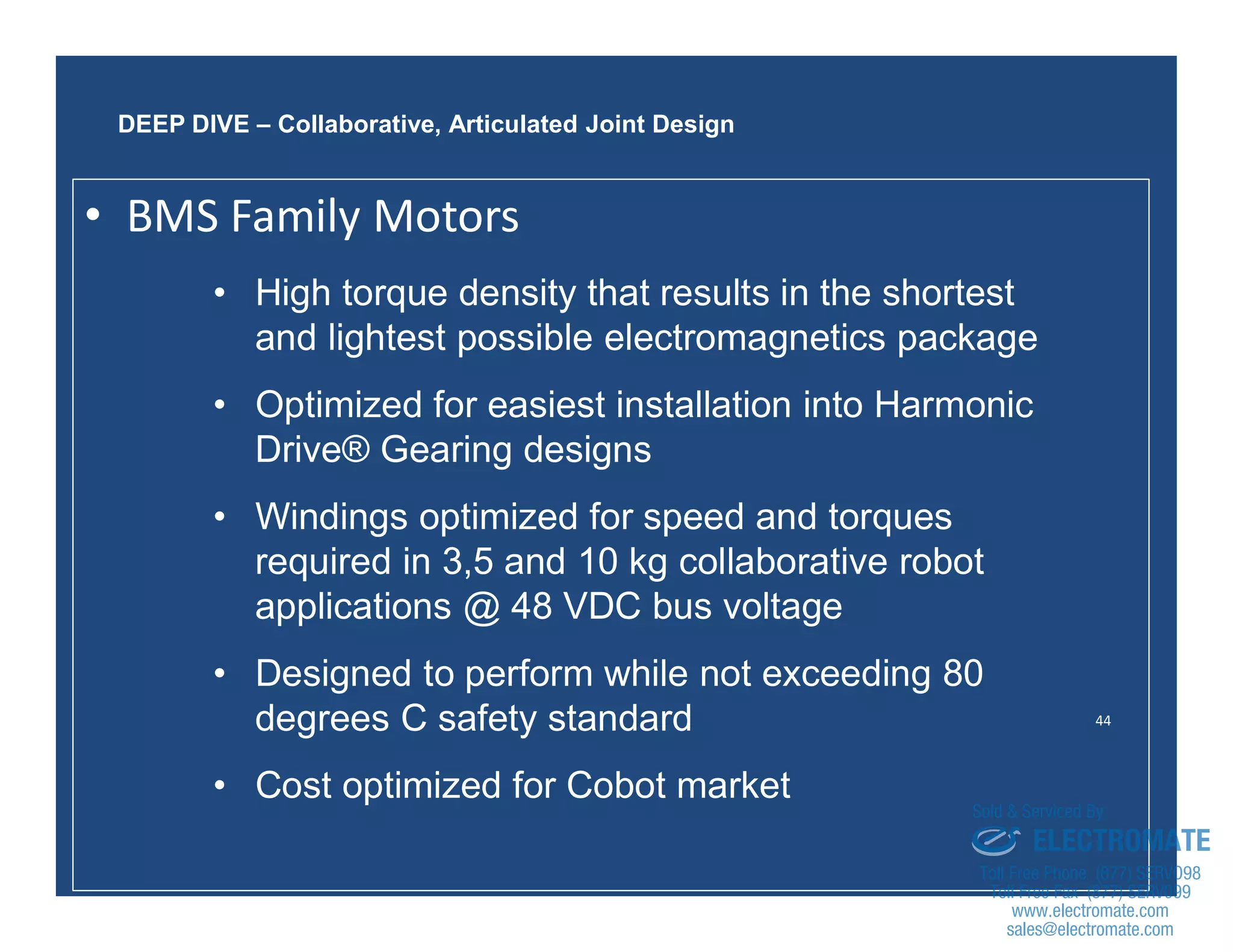 44
• High torque density that results in the shortest
and lightest possible electromagnetics package
• Optimized for easiest installation into Harmonic
Drive® Gearing designs
• Windings optimized for speed and torques
required in 3,5 and 10 kg collaborative robot
applications @ 48 VDC bus voltage
• Designed to perform while not exceeding 80
degrees C safety standard
• Cost optimized for Cobot market
DEEP DIVE – Collaborative, Articulated Joint Design
• BMS Family Motors
sales@electromate.com
www.electromate.com
ELECTROMATE
Toll Free Phone (877) SERVO98
Toll Free Fax (877) SERV099
www.electromate.com
sales@electromate.com
Sold & Serviced By:
 