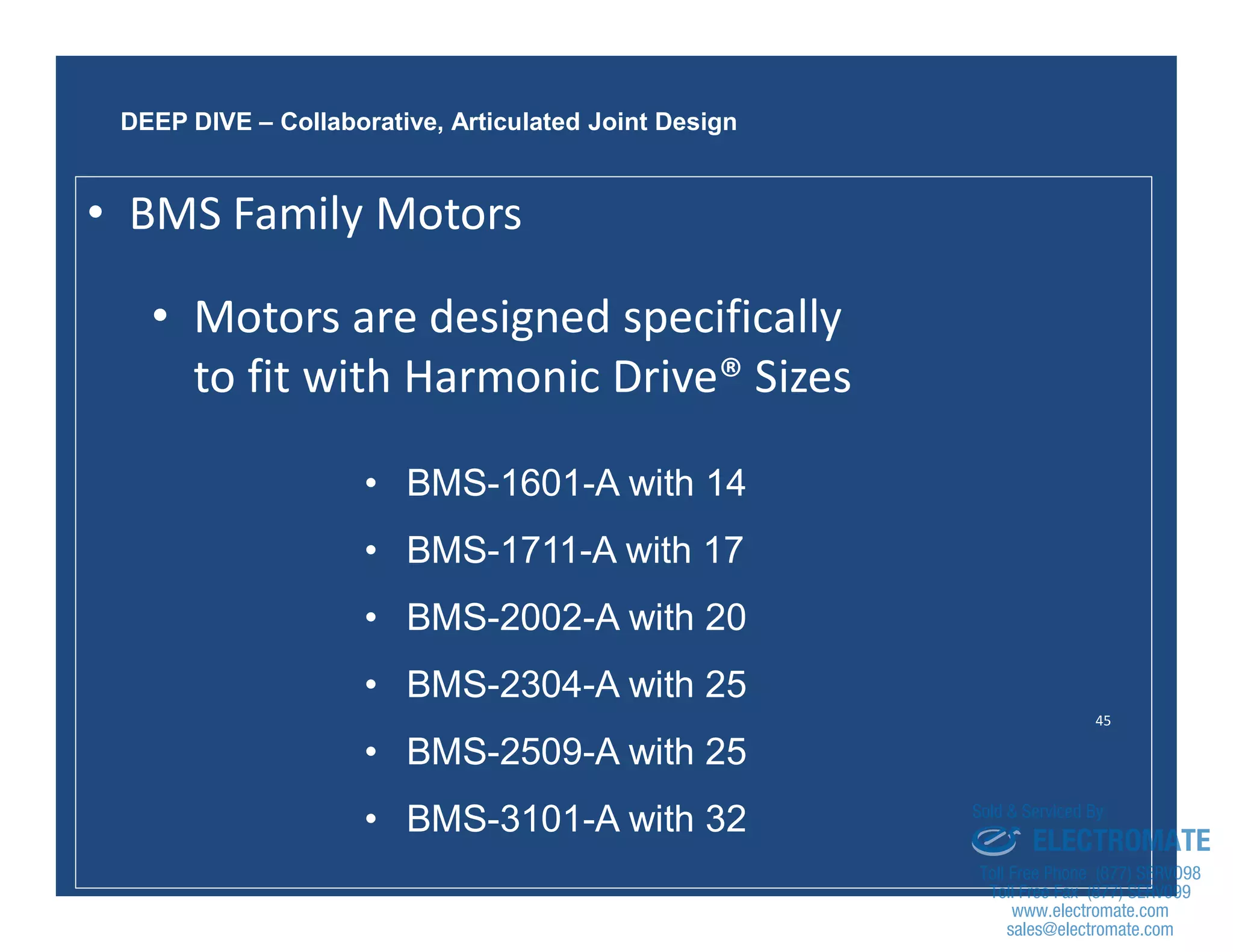 45
• BMS-1601-A with 14
• BMS-1711-A with 17
• BMS-2002-A with 20
• BMS-2304-A with 25
• BMS-2509-A with 25
• BMS-3101-A with 32
DEEP DIVE – Collaborative, Articulated Joint Design
• Motors are designed specifically
to fit with Harmonic Drive® Sizes
• BMS Family Motors
sales@electromate.com
www.electromate.com
ELECTROMATE
Toll Free Phone (877) SERVO98
Toll Free Fax (877) SERV099
www.electromate.com
sales@electromate.com
Sold & Serviced By:
 