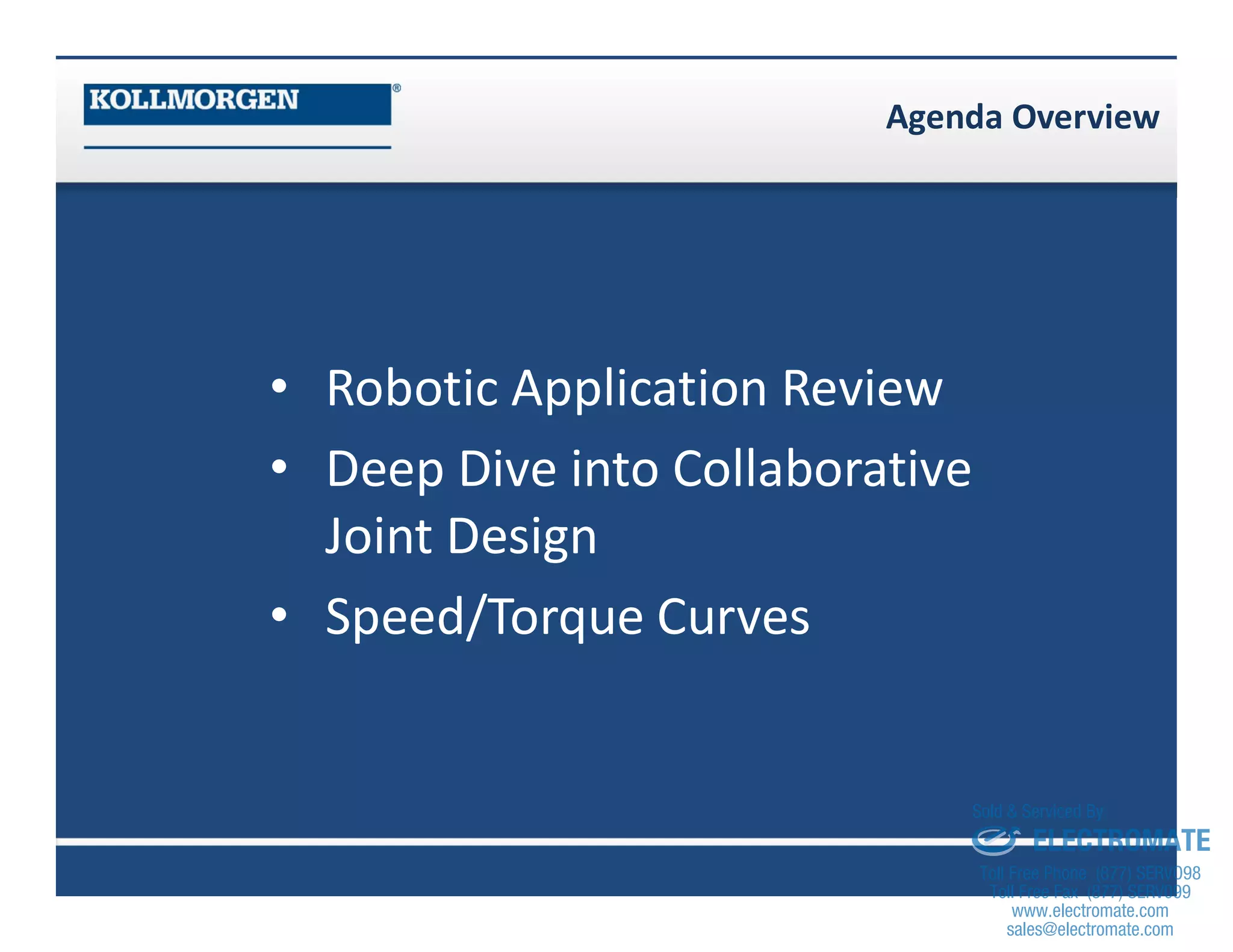 Agenda Overview
• Robotic Application Review
• Deep Dive into Collaborative
Joint Design
• Speed/Torque Curves
sales@electromate.com
www.electromate.com
ELECTROMATE
Toll Free Phone (877) SERVO98
Toll Free Fax (877) SERV099
www.electromate.com
sales@electromate.com
Sold & Serviced By:
 