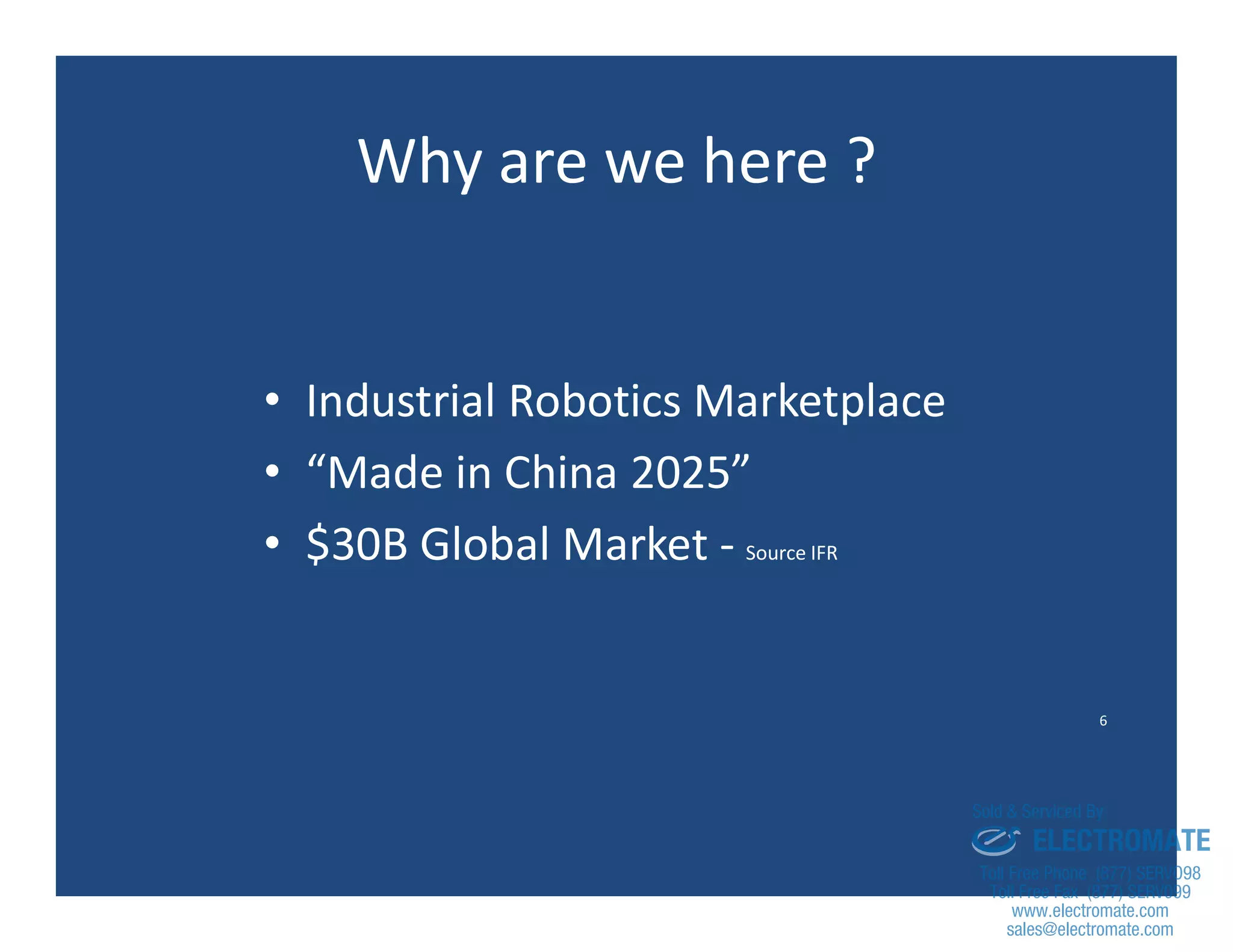 6
Why are we here ?
• Industrial Robotics Marketplace
• “Made in China 2025”
• $30B Global Market - Source IFR
sales@electromate.com
www.electromate.com
ELECTROMATE
Toll Free Phone (877) SERVO98
Toll Free Fax (877) SERV099
www.electromate.com
sales@electromate.com
Sold & Serviced By:
 