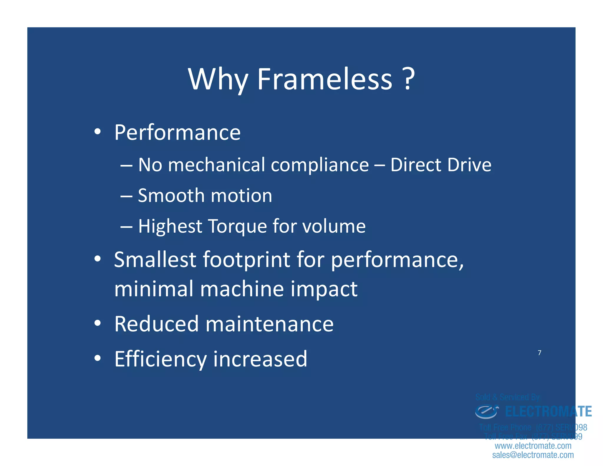 7
Why Frameless ?
• Performance
– No mechanical compliance – Direct Drive
– Smooth motion
– Highest Torque for volume
• Smallest footprint for performance,
minimal machine impact
• Reduced maintenance
• Efficiency increased
sales@electromate.com
www.electromate.com
ELECTROMATE
Toll Free Phone (877) SERVO98
Toll Free Fax (877) SERV099
www.electromate.com
sales@electromate.com
Sold & Serviced By:
 