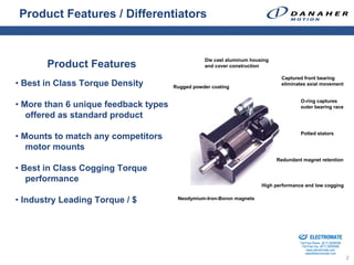 Product Features / Differentiators


                                                 Die cast aluminum housing
       Product Features                          and cover construction

                                                                              Captured front bearing
• Best in Class Torque Density        Rugged powder coating
                                                                              eliminates axial movement


                                                                                               O-ring captures
• More than 6 unique feedback types                                                            outer bearing race
   offered as standard product
                                                                                               Potted stators
• Mounts to match any competitors
   motor mounts
                                                                             Redundant magnet retention
• Best in Class Cogging Torque
   performance
                                                                       High performance and low cogging


• Industry Leading Torque / $          Neodymium-Iron-Boron magnets




                                                                               Sold & Serviced By:


                                                                                                     ELECTROMATE
                                                                                              Toll Free Phone (877) SERVO98
                                                                                               Toll Free Fax (877) SERV099
                                                                                                    www.electromate.com
                                                                                                   sales@electromate.com
                                                                                                                              2
 