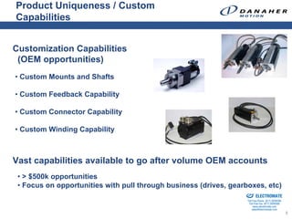 Product Uniqueness / Custom
Capabilities


Customization Capabilities
 (OEM opportunities)
• Custom Mounts and Shafts

• Custom Feedback Capability

• Custom Connector Capability

• Custom Winding Capability



Vast capabilities available to go after volume OEM accounts
 • > $500k opportunities
 • Focus on opportunities with pull through business (drives, gearboxes, etc)
                                                               Sold & Serviced By:


                                                                                     ELECTROMATE
                                                                              Toll Free Phone (877) SERVO98
                                                                               Toll Free Fax (877) SERV099
                                                                                    www.electromate.com
                                                                                   sales@electromate.com
                                                                                                              5
 