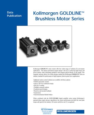 Kollmorgen GOLDLINETM
Brushless Motor Series
Data
Publication
Kollmorgen GOLDLINE series motors offer the widest range of solutions for servomotor
applications. The interior permanent magnet design is the key to achieving high torque and
power density while eliminating problems with magnets placed directly on the airgap. This
magnetic structure allows low inertia designs making the Kollmorgen GOLDLINE series an
industry standard for performance in high response, point-to-point move applications.
Additional motion control solutions are available with these options:
• NEMAand metric mounts
• 0.84 to 149 N-m continuous torque
• IP65 & 67 sealing
• Multiple connector options
• Explosion proof designs
• Resolver and encoder feedback
• Gearmotors
• Electromechanical failsafe brakes
When combined with the SERVOSTAR® digital amplifier series (using Kollmorgen’s
patented phase angle advance algorithms), the system performance provides the most peak
torque and speed in the industry.All motors and drives are ULrecognized.
ELECTROMATE
Toll Free Phone (877) SERVO98
Toll Free Fax (877) SERV099
www.electromate.com
sales@electromate.com
Sold & Serviced By:
 