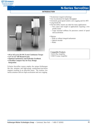 Kollmorgen Motion Technologies Group • Commack, New York • 1-800-77 SERVO 43
INTRODUCTION
N-Series ServoDisc
• 69 to 143 oz-in (36-101 N-cm) Continuous Torque
• 4.37 to 5.5” OD Round Frame
• Optional Tachometer and Endcoder Feedback
• Ultrathin Compact Size for Easy Design
Integration
N-Series ServoDisc motors employ the unique Kollmorgen
flat disc armature and high-energy neodymium-iron-boron
magnets resulting in an ultra-thin motor. The ironless, low
inertia armature delivers high acceleration and zero cogging.
• Neodymium magnet technology
• Fast Acceleration for higher throughput
• Extremely good speed control, zero cogging and low RFI
• Long brush life
• Flat ServoDisc motors are ideal for many applications:
-- Save space and weight in applications requiring a low
profile motor
-- Large torsional stiffness for precision control of speed
and acceleration
• Options:
-- With or without integral tachometer
-- Optical encoder
-- Brake
Compatible Products
• KXA Plus Amplifier
• EM19 Linear Amplifier
ELECTROMATE
Toll Free Phone (877) SERVO98
Toll Free Fax (877) SERV099
www.electromate.com
sales@electromate.com
Sold & Serviced By:
 