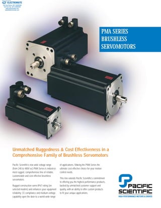 PMA SERIES
BRUSHLESS
SERVOMOTORS
Pacific Scientific’s new wide voltage range
(from 240 to 480V ac) PMA Series is industry’s
most rugged, comprehensive line of reliable,
customizable and cost-effective brushless
servomotors.
Rugged construction earns IP67 rating (on
selected models) and enhances your equipment
reliability. CE compliance and medium-voltage
capability open the door to a world-wide range
of applications. Making the PMA Series the
ultimate cost-effective choice for your motion
control needs.
This line extends Pacific Scientific’s commitment
to offering you the highest performance products,
backed by unmatched customer support and
quality, with an ability to offer custom products
to fit your unique applications.
Unmatched Ruggedness & Cost Effectiveness in a
Comprehensive Family of Brushless Servomotors
ELECTROMATE
Toll Free Phone (877) SERVO98
Toll Free Fax (877) SERV099
www.electromate.com
sales@electromate.com
Sold & Serviced By:
 