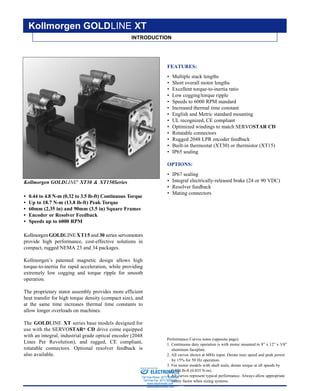 KOLLMORGEN • Radford, Virginia • 1-800-77 SERVO12
Kollmorgen GOLDLINE®
XT30 & XT150Series
• 0.44 to 4.8 N-m (0.32 to 3.5 lb-ft) Continuous Torque
• Up to 18.7 N-m (13.8 lb-ft) Peak Torque
• 60mm (2.35 in) and 90mm (3.5 in) Square Frames
• Encoder or Resolver Feedback
• Speeds up to 6000 RPM
KollmorgenGOLDLINEXT15 and 30 series servomotors
provide high performance, cost-effective solutions in
compact, rugged NEMA 23 and 34 packages.
Kollmorgen’s patented magnetic design allows high
torque-to-inertia for rapid acceleration, while providing
extremely low cogging and torque ripple for smooth
operation.
The proprietary stator assembly provides more efficient
heat transfer for high torque density (compact size), and
at the same time increases thermal time constants to
allow longer overloads on machines.
The GOLDLINE XT series base models designed for
use with the SERVOSTAR® CD drive come equipped
with an integral, industrial grade optical encoder (2048
Lines Per Revolution), and rugged, CE compliant,
rotatable connectors. Optional resolver feedback is
also available.
FEATURES:
• Multiple stack lengths
• Short overall motor lengths
• Excellent torque-to-inertia ratio
• Low cogging/torque ripple
• Speeds to 6000 RPM standard
• Increased thermal time constant
• English and Metric standard mounting
• UL recognized, CE compliant
• Optimized windings to match SERVOSTAR CD
• Rotatable connectors
• Rugged 2048 LPR encoder feedback
• Built-in thermostat (XT30) or thermistor (XT15)
• IP65 sealing
OPTIONS:
• IP67 sealing
• Integral electrically-released brake (24 or 90 VDC)
• Resolver feedback
• Mating connectors
INTRODUCTION
Kollmorgen GOLDLINE XT
Performance Curves notes (opposite page):
1. Continuous duty operation is with motor mounted to 8” x 12” x 3/8”
aluminum faceplate.
2. All curves shown at 60Hz input. Derate max speed and peak power
by 15% for 50 Hz operation.
3. For motor models with shaft seals, derate torque at all speeds by
0.026 lb-ft (0.035 N-m).
4. All curves represent typical performance. Always allow appropriate
safety factor when sizing systems.
ELECTROMATE
Toll Free Phone (877) SERVO98
Toll Free Fax (877) SERV099
www.electromate.com
sales@electromate.com
Sold & Serviced By:
 