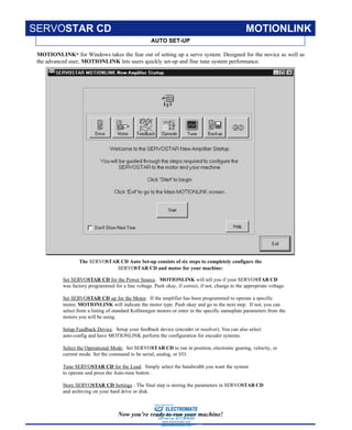 KOLLMORGEN • Radford, Virginia • 1-800-77 SERVO 3
AUTO SET-UP
SERVOSTAR CD MOTIONLINK
MOTIONLINK® for Windows takes the fear out of setting up a servo system. Designed for the novice as well as
the advanced user, MOTIONLINK lets users quickly set-up and fine tune system performance.
Set SERVOSTAR CD for the Power Source. MOTIONLINK will tell you if your SERVOSTAR CD
was factory programmed for a line voltage. Push okay, if correct, if not, change to the appropriate voltage.
Set SERVOSTAR CD up for the Motor. If the amplifier has been programmed to operate a specific
motor, MOTIONLINK will indicate the motor type. Push okay and go to the next step. If not, you can
select from a listing of standard Kollmorgen motors or enter in the specific nameplate parameters from the
motors you will be using.
Setup Feedback Device. Setup your feedback device (encoder or resolver). You can also select
auto-config and have MOTIONLINK perform the configuration for encoder systems.
Select the Operational Mode. Set SERVOSTAR CD to run in position, electronic gearing, velocity, or
current mode. Set the command to be serial, analog, or I/O.
Tune SERVOSTAR CD for the Load. Simply select the bandwidth you want the system
to operate and press the Auto-tune button .
Store SERVOSTAR CD Settings : The final step is storing the parameters in SERVOSTAR CD
and archiving on your hard drive or disk.
The SERVOSTAR CD Auto Set-up consists of six steps to completely configure the
SERVOSTAR CD and motor for your machine:
Now you’re ready to run your machine!
ELECTROMATE
Toll Free Phone (877) SERVO98
Toll Free Fax (877) SERV099
www.electromate.com
sales@electromate.com
Sold & Serviced By:
 