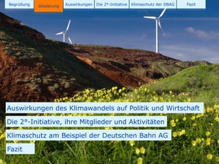 Begrüßung   Gliederung
            Gliederung   Auswirkungen   Die 2°-Initiative   Klimaschutz der DBAG   Fazit




Auswirkungen des Klimawandels auf Politik und Wirtschaft

Die 2°-Initiative, ihre Mitglieder und Aktivitäten

Klimaschutz am Beispiel der Deutschen Bahn AG

Fazit
                                              3
 