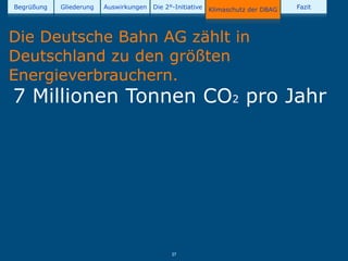 Begrüßung   Gliederung   Auswirkungen   Die 2°-Initiative   Klimaschutz der DBAG   Fazit




Die Deutsche Bahn AG zählt in
Deutschland zu den größten
Energieverbrauchern.
7 Millionen Tonnen CO2 pro Jahr




                                              27
 