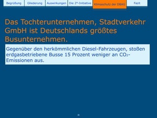 Begrüßung   Gliederung   Auswirkungen   Die 2°-Initiative   Klimaschutz der DBAG   Fazit




Das Tochterunternehmen, Stadtverkehr
GmbH ist Deutschlands größtes
Busunternehmen.
Gegenüber den herkömmlichen Diesel-Fahrzeugen, stoßen
erdgasbetriebene Busse 15 Prozent weniger an CO2-
Emissionen aus.




                                              35
 
