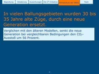 Begrüßung   Gliederung   Auswirkungen   Die 2°-Initiative   Klimaschutz der DBAG   Fazit




In vielen Ballungsgebieten wurden 30 bis
35 Jahre alte Züge, durch eine neue
Generation ersetzt.
Verglichen mit den älteren Modellen, senkt die neue
Generation bei vergleichbaren Bedingungen den CO2-
Ausstoß um 56 Prozent.




                                              37
 