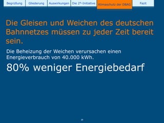 Begrüßung   Gliederung   Auswirkungen   Die 2°-Initiative   Klimaschutz der DBAG   Fazit




Die Gleisen und Weichen des deutschen
Bahnnetzes müssen zu jeder Zeit bereit
sein.
Die Beheizung der Weichen verursachen einen
Energieverbrauch von 40.000 kWh.

80% weniger Energiebedarf




                                              39
 