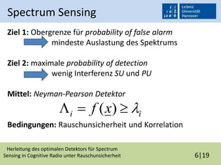 Herleitung des optimalen Detektors für Spectrum
Sensing in Cognitive Radio unter Rauschunsicherheit 6|19
Spectrum Sensing
Ziel 1: Obergrenze für probability of false alarm
mindeste Auslastung des Spektrums
Ziel 2: maximale probability of detection
wenig Interferenz SU und PU
Mittel: Neyman-Pearson Detektor
Bedingungen: Rauschunsicherheit und Korrelation
ii xf  )(
 