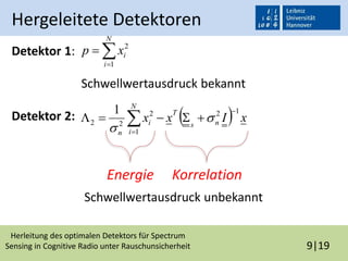 Herleitung des optimalen Detektors für Spectrum
Sensing in Cognitive Radio unter Rauschunsicherheit 9|19
Hergeleitete Detektoren
Detektor 1:
Schwellwertausdruck bekannt
Detektor 2:
Schwellwertausdruck unbekannt


N
i
ixp
1
2
  xIxx ns
T
N
i
i
n
12
1
2
22
1 

  

Energie Korrelation
 