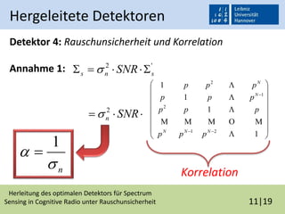 Herleitung des optimalen Detektors für Spectrum
Sensing in Cognitive Radio unter Rauschunsicherheit 11|19
Hergeleitete Detektoren
Detektor 4: Rauschunsicherheit und Korrelation
Annahme 1:


















1
1
1
1
21
2
1
2





NNN
N
N
ppp
ppp
ppp
ppp
'2
sns SNR  
 SNRn
2

n

1

Korrelation
 