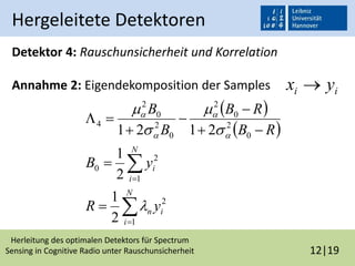 Herleitung des optimalen Detektors für Spectrum
Sensing in Cognitive Radio unter Rauschunsicherheit 12|19
Hergeleitete Detektoren
Detektor 4: Rauschunsicherheit und Korrelation
Annahme 2: Eigendekomposition der Samples
 
 











N
i
in
N
i
i
yR
yB
RB
RB
B
B
1
2
1
2
0
0
2
0
2
0
2
0
2
4
2
1
2
1
2121









ii yx 
 