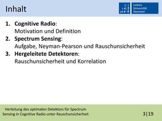 Herleitung des optimalen Detektors für Spectrum
Sensing in Cognitive Radio unter Rauschunsicherheit 3|19
Inhalt
1. Cognitive Radio:
Motivation und Definition
2. Spectrum Sensing:
Aufgabe, Neyman-Pearson und Rauschunsicherheit
3. Hergeleitete Detektoren:
Rauschunsicherheit und Korrelation
 