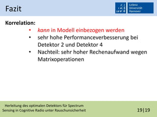 Herleitung des optimalen Detektors für Spectrum
Sensing in Cognitive Radio unter Rauschunsicherheit 19|19
Fazit
Korrelation:
• kann in Modell einbezogen werden
• sehr hohe Performanceverbesserung bei
Detektor 2 und Detektor 4
• Nachteil: sehr hoher Rechenaufwand wegen
Matrixoperationen
 
