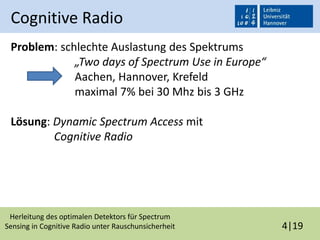 Herleitung des optimalen Detektors für Spectrum
Sensing in Cognitive Radio unter Rauschunsicherheit 4|19
Cognitive Radio
Problem: schlechte Auslastung des Spektrums
„Two days of Spectrum Use in Europe“
Aachen, Hannover, Krefeld
maximal 7% bei 30 Mhz bis 3 GHz
Lösung: Dynamic Spectrum Access mit
Cognitive Radio
 