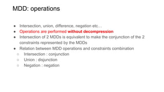 MDD: operations
● Intersection, union, difference, negation etc…
● Operations are performed without decompression
● Intersection of 2 MDDs is equivalent to make the conjunction of the 2
constraints represented by the MDDs
● Relation between MDD operations and constraints combination
○ Intersection : conjunction
○ Union : disjunction
○ Negation : negation
 
