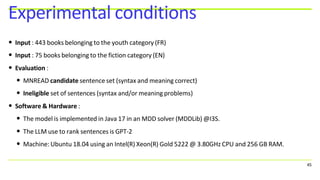 • Input : 443 books belonging to the youth category (FR)
• Input : 75 books belonging to the fiction category (EN)
• Evaluation :
• MNREAD candidate sentence set (syntax and meaning correct)
• Ineligible set of sentences (syntax and/or meaning problems)
• Software & Hardware :
• The model is implemented in Java 17 in an MDD solver (MDDLib) @I3S.
• The LLM use to rank sentences is GPT-2
• Machine: Ubuntu 18.04 using an Intel(R) Xeon(R) Gold 5222 @ 3.80GHz CPU and 256 GB RAM.
45
Experimental conditions
 