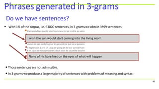 • With 1% of the corpus, i.e. 63000 sentences, in 3-grams we obtain 9899 sentences
•J'aimerais bien que le soleil commence à se rendre au salon
Phrases generated in 3-grams
Do we have sentences?
•Ils sont morts et les yeux sur le nom de ce que vous croyez
•Mes yeux se posent sur le nom qui lui a dit que vous croyez
•Ses mains n'étaient pas de sa mère dans ses bras et le même
•Aucun de ses pieds nus sur les yeux de ce qui ne se passera
•L'expression a pris un coup de poing et de leur sort demain
•Y en a pas de nous préparer à tout bout de sa petite bouche
•
•
J'en ai dit que si je vous en emparez et vous ne pouvez pas
Entrez là et tu as de ma part de sa main dans le monde voit
Bien que je ne veux pas que les yeux de ce que ça me plaira
I wish the sun would start coming into the living room
• Those sentences are not admissible.
• In 3-grams we produce a large majority of sentences with problems of meaning and syntax
• None of his bare feet on the eyes of what will happen
46
 