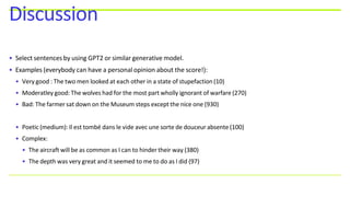 • Select sentences by using GPT2 or similar generative model.
• Examples (everybody can have a personal opinion about the score!):
• Very good : The two men looked at each other in a state of stupefaction (10)
• Moderatley good: The wolves had for the most part wholly ignorant of warfare (270)
• Bad: The farmer sat down on the Museum steps except the nice one (930)
• Poetic (medium): Il est tombé dans le vide avec une sorte de douceur absente (100)
• Complex:
• The aircraft will be as common as I can to hinder their way (380)
• The depth was very great and it seemed to me to do as I did (97)
Discussion
 